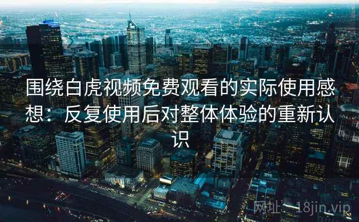 围绕白虎视频免费观看的实际使用感想：反复使用后对整体体验的重新认识