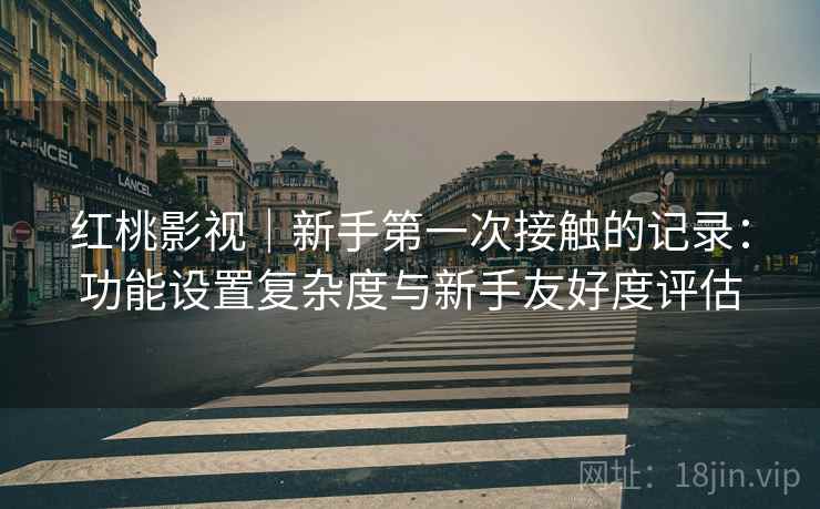 红桃影视｜新手第一次接触的记录：功能设置复杂度与新手友好度评估