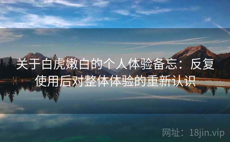 关于白虎嫩白的个人体验备忘：反复使用后对整体体验的重新认识