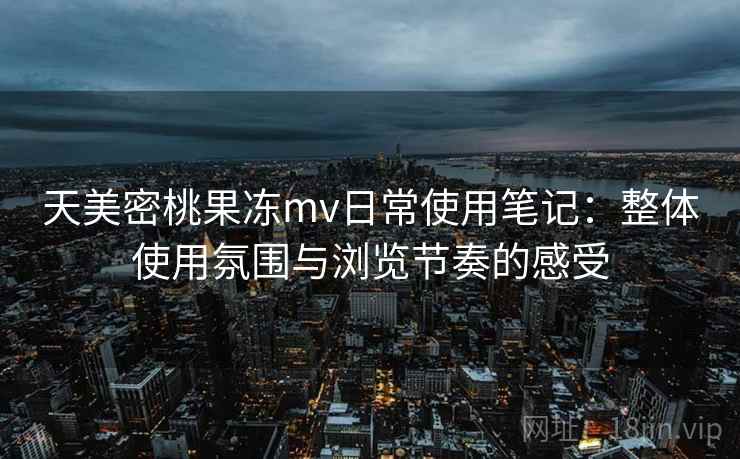 天美密桃果冻mv日常使用笔记：整体使用氛围与浏览节奏的感受