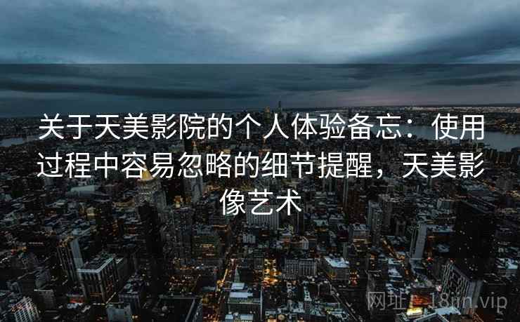 关于天美影院的个人体验备忘：使用过程中容易忽略的细节提醒，天美影像艺术