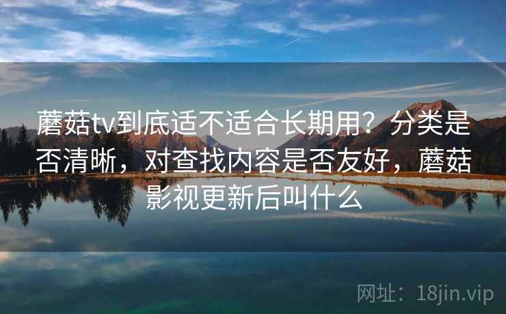 蘑菇tv到底适不适合长期用？分类是否清晰，对查找内容是否友好，蘑菇影视更新后叫什么