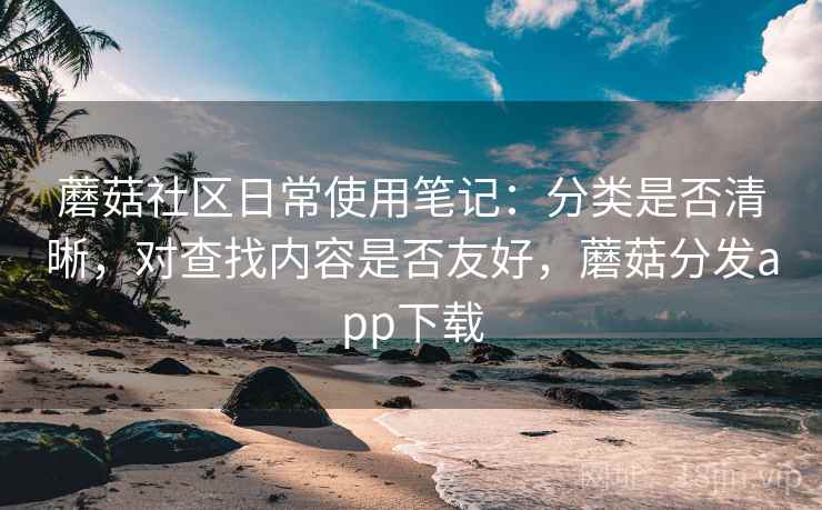 蘑菇社区日常使用笔记：分类是否清晰，对查找内容是否友好，蘑菇分发app下载