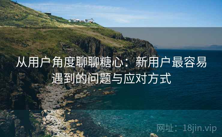 从用户角度聊聊糖心：新用户最容易遇到的问题与应对方式